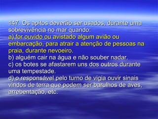 147. Os apitos deverão ser usados, durante uma sobrevivência no mar quando: a) for ouvido ou avistado algum avião ou embarcação, para atrair a atenção de pessoas na praia, durante nevoeiro. b) alguém cair na água e não souber nadar. c) os botes se afastarem uns dos outros durante uma tempestade. d) o responsável pelo turno de vigia ouvir sinais vindos de terra que podem ser barulhos de aves, arrebentação, etc. 