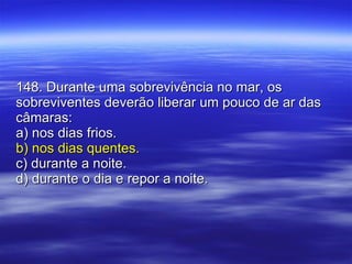 148. Durante uma sobrevivência no mar, os sobreviventes deverão liberar um pouco de ar das câmaras: a) nos dias frios. b) nos dias quentes. c) durante a noite. d) durante o dia e repor a noite. 
