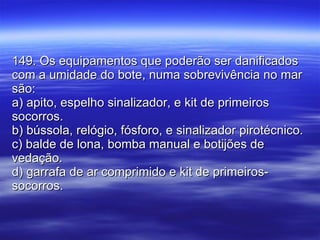 149. Os equipamentos que poderão ser danificados com a umidade do bote, numa sobrevivência no mar são: a) apito, espelho sinalizador, e kit de primeiros socorros. b) bússola, relógio, fósforo, e sinalizador pirotécnico. c) balde de lona, bomba manual e botijões de vedação. d) garrafa de ar comprimido e kit de primeiros-socorros. 