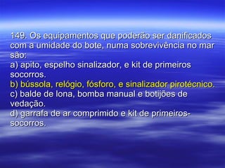 149. Os equipamentos que poderão ser danificados com a umidade do bote, numa sobrevivência no mar são: a) apito, espelho sinalizador, e kit de primeiros socorros. b) bússola, relógio, fósforo, e sinalizador pirotécnico. c) balde de lona, bomba manual e botijões de vedação. d) garrafa de ar comprimido e kit de primeiros-socorros. 