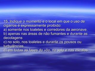 15. Indique o momento e o local em que o uso de cigarros é expressamente proibido: a) somente nos toaletes e corredores da aeronave. b) apenas nas áreas de não fumantes e durante as decolagens c) no solo, nos toaletes e durante os pousos ou turbulências. d) em todas as fases do vôo, no solo e nas escalas. 