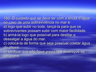 150. O cuidado que se deve ter com a biruta d’água no caso de uma sobrevivência no mar é: a) logo que subir no bote, lançá-la para que os sobreviventes possam subir com maior facilidade. b) armá-la logo que possível para destilar e dessalgar a água do mar. c) colocá-la de forma que seja possível coletar água da chuva. d) verificar que não fique presa nos destroços da aeronave. 