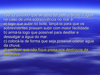 150. O cuidado que se deve ter com a biruta d’água no caso de uma sobrevivência no mar é: a) logo que subir no bote, lançá-la para que os sobreviventes possam subir com maior facilidade. b) armá-la logo que possível para destilar e dessalgar a água do mar. c) colocá-la de forma que seja possível coletar água da chuva. d) verificar que não fique presa nos destroços da aeronave. 