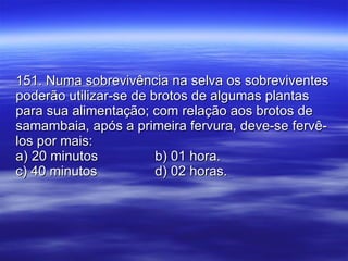 151. Numa sobrevivência na selva os sobreviventes poderão utilizar-se de brotos de algumas plantas para sua alimentação; com relação aos brotos de samambaia, após a primeira fervura, deve-se fervê-los por mais: a) 20 minutos b) 01 hora. c) 40 minutos d) 02 horas. 