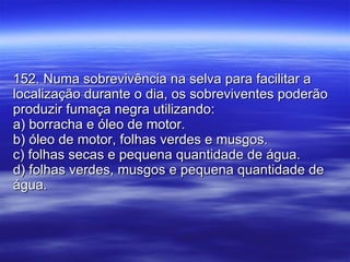 152. Numa sobrevivência na selva para facilitar a localização durante o dia, os sobreviventes poderão produzir fumaça negra utilizando: a) borracha e óleo de motor. b) óleo de motor, folhas verdes e musgos. c) folhas secas e pequena quantidade de água. d) folhas verdes, musgos e pequena quantidade de água. 