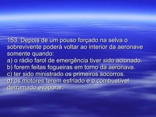 153. Depois de um pouso forçado na selva o sobrevivente poderá voltar ao interior da aeronave somente quando: a) o rádio farol de emergência tiver sido acionado. b) forem feitas fogueiras em torno da aeronave. c) ter sido ministrado os primeiros socorros. d) os motores terem esfriado e o combustível derramado evaporar. 