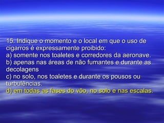 15. Indique o momento e o local em que o uso de cigarros é expressamente proibido: a) somente nos toaletes e corredores da aeronave. b) apenas nas áreas de não fumantes e durante as decolagens c) no solo, nos toaletes e durante os pousos ou turbulências. d) em todas as fases do vôo, no solo e nas escalas. 