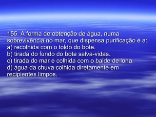 155. A forma de obtenção de água, numa sobrevivência no mar, que dispensa purificação é a: a) recolhida com o toldo do bote. b) tirada do fundo do bote salva-vidas. c) tirada do mar e colhida com o balde de lona. d) água da chuva colhida diretamente em recipientes limpos. 