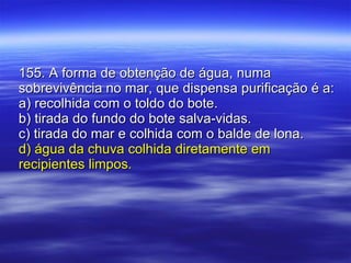 155. A forma de obtenção de água, numa sobrevivência no mar, que dispensa purificação é a: a) recolhida com o toldo do bote. b) tirada do fundo do bote salva-vidas. c) tirada do mar e colhida com o balde de lona. d) água da chuva colhida diretamente em recipientes limpos. 