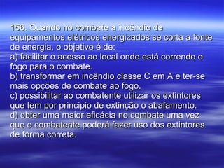 156. Quando no combate a incêndio de equipamentos elétricos energizados se corta a fonte de energia, o objetivo é de: a) facilitar o acesso ao local onde está correndo o fogo para o combate. b) transformar em incêndio classe C em A e ter-se mais opções de combate ao fogo. c) possibilitar ao combatente utilizar os extintores que tem por principio de extinção o abafamento. d) obter uma maior eficácia no combate uma vez que o combatente poderá fazer uso dos extintores de forma correta. 