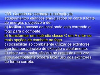 156. Quando no combate a incêndio de equipamentos elétricos energizados se corta a fonte de energia, o objetivo é de: a) facilitar o acesso ao local onde está correndo o fogo para o combate. b) transformar em incêndio classe C em A e ter-se mais opções de combate ao fogo. c) possibilitar ao combatente utilizar os extintores que tem por principio de extinção o abafamento. d) obter uma maior eficácia no combate uma vez que o combatente poderá fazer uso dos extintores de forma correta. 