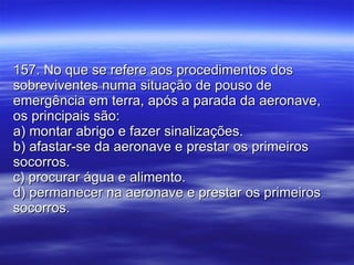 157. No que se refere aos procedimentos dos sobreviventes numa situação de pouso de emergência em terra, após a parada da aeronave, os principais são: a) montar abrigo e fazer sinalizações. b) afastar-se da aeronave e prestar os primeiros socorros. c) procurar água e alimento. d) permanecer na aeronave e prestar os primeiros socorros. 