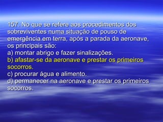 157. No que se refere aos procedimentos dos sobreviventes numa situação de pouso de emergência em terra, após a parada da aeronave, os principais são: a) montar abrigo e fazer sinalizações. b) afastar-se da aeronave e prestar os primeiros socorros. c) procurar água e alimento. d) permanecer na aeronave e prestar os primeiros socorros. 