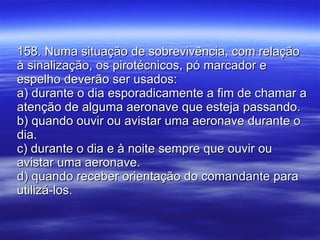 158. Numa situação de sobrevivência, com relação à sinalização, os pirotécnicos, pó marcador e espelho deverão ser usados: a) durante o dia esporadicamente a fim de chamar a atenção de alguma aeronave que esteja passando. b) quando ouvir ou avistar uma aeronave durante o dia. c) durante o dia e à noite sempre que ouvir ou avistar uma aeronave. d) quando receber orientação do comandante para utilizá-los. 