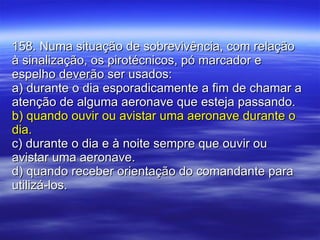 158. Numa situação de sobrevivência, com relação à sinalização, os pirotécnicos, pó marcador e espelho deverão ser usados: a) durante o dia esporadicamente a fim de chamar a atenção de alguma aeronave que esteja passando. b) quando ouvir ou avistar uma aeronave durante o dia. c) durante o dia e à noite sempre que ouvir ou avistar uma aeronave. d) quando receber orientação do comandante para utilizá-los. 