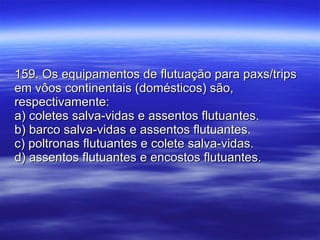 159. Os equipamentos de flutuação para paxs/trips em vôos continentais (domésticos) são, respectivamente: a) coletes salva-vidas e assentos flutuantes. b) barco salva-vidas e assentos flutuantes. c) poltronas flutuantes e colete salva-vidas. d) assentos flutuantes e encostos flutuantes. 