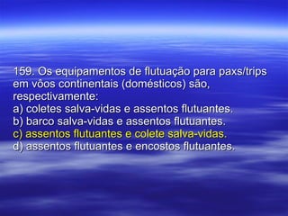 159. Os equipamentos de flutuação para paxs/trips em vôos continentais (domésticos) são, respectivamente: a) coletes salva-vidas e assentos flutuantes. b) barco salva-vidas e assentos flutuantes. c) assentos flutuantes e colete salva-vidas. d) assentos flutuantes e encostos flutuantes. 