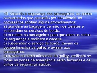 16. Visando a segurança dos passageiros, ao serem comunicados que passarão por turbulência, os comissários adotam alguns procedimentos: a) guardam as bagagens de mão nos toaletes e suspendem os serviços de bordo. b) orientam os passageiros para que atem os cintos de segurança e reclinem a cadeira. c) suspendem o serviço de bordo, travam os compartimentos da galley e avisam aos passageiros. d) travam os compartimentos da galley, verificam se todas as portas de emergência estão fechadas e os cintos de segurança atados. 