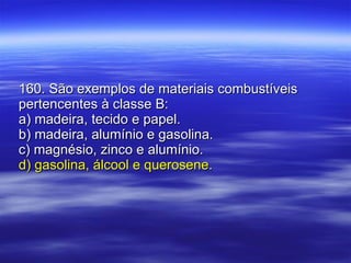 160. São exemplos de materiais combustíveis pertencentes à classe B: a) madeira, tecido e papel. b) madeira, alumínio e gasolina. c) magnésio, zinco e alumínio. d) gasolina, álcool e querosene. 