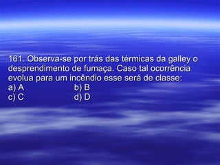 161. Observa-se por trás das térmicas da galley o desprendimento de fumaça. Caso tal ocorrência evolua para um incêndio esse será de classe: a) A b) B c) C d) D 