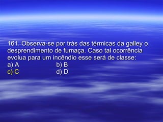 161. Observa-se por trás das térmicas da galley o desprendimento de fumaça. Caso tal ocorrência evolua para um incêndio esse será de classe: a) A b) B c) C d) D 
