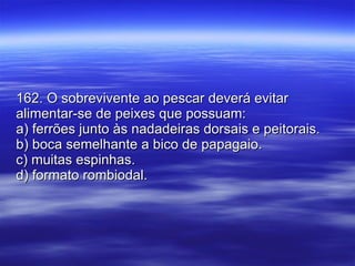 162. O sobrevivente ao pescar deverá evitar alimentar-se de peixes que possuam: a) ferrões junto às nadadeiras dorsais e peitorais. b) boca semelhante a bico de papagaio. c) muitas espinhas. d) formato rombiodal. 
