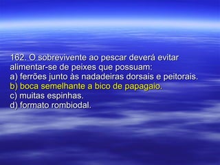 162. O sobrevivente ao pescar deverá evitar alimentar-se de peixes que possuam: a) ferrões junto às nadadeiras dorsais e peitorais. b) boca semelhante a bico de papagaio. c) muitas espinhas. d) formato rombiodal. 