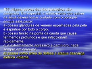 163. Alguns peixes dos rios brasileiros são perigosos. Em especial, o sobrevivente que estiver na água deverá tomar cuidado com o poraquê porque este peixe: a) possui glândulas de veneno espalhadas pela pele e espinhos por todo o corpo. b) possui ferrão na ponta da cauda que causa ferimentos profundos e que infeccionam rapidamente. c) é extremamente agressivo e carnívoro, nada sempre em cardume. d) possui como arma de defesa e ataque descarga elétrica violenta. 