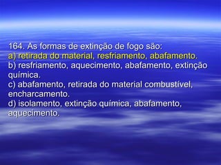 164. As formas de extinção de fogo são: a) retirada do material, resfriamento, abafamento. b) resfriamento, aquecimento, abafamento, extinção química. c) abafamento, retirada do material combustível, encharcamento. d) isolamento, extinção química, abafamento, aquecimento. 
