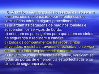 16. Visando a segurança dos passageiros, ao serem comunicados que passarão por turbulência, os comissários adotam alguns procedimentos: a) guardam as bagagens de mão nos toaletes e suspendem os serviços de bordo. b) orientam os passageiros para que atem os cintos de segurança e reclinem a cadeira. c) todos os compartimentos travados, cintos afivelados, mesinhas travadas e fechadas, o serviço de bordo é interrompido imediatamente d) travam os compartimentos da galley, verificam se todas as portas de emergência estão fechadas e os cintos de segurança atados. 