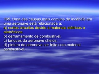 165. Uma das causas mais comuns de incêndio em uma aeronave está relacionada a: a) curtos circuitos devido a materiais elétricos e eletrônicos. b) derramamento de combustível. c) tanques da aeronave cheios. d) pintura da aeronave ser feita com material combustível. 