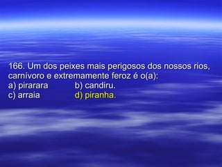 166. Um dos peixes mais perigosos dos nossos rios, carnívoro e extremamente feroz é o(a): a) pirarara b) candiru. c) arraia d) piranha. 