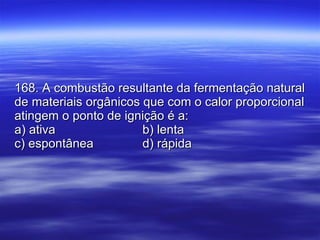 168. A combustão resultante da fermentação natural de materiais orgânicos que com o calor proporcional atingem o ponto de ignição é a: a) ativa b) lenta c) espontânea d) rápida 