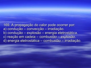 169. A propagação do calor pode ocorrer por: a) condução – convecção – irradiação. b) condução – explosão – energia eletrostática. c) reação em cadeia – combustão – explosão. d) energia eletrostática – combustão – irradiação. 