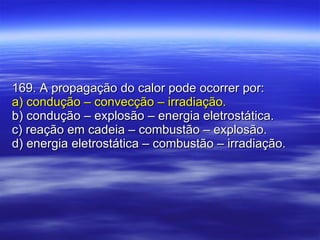 169. A propagação do calor pode ocorrer por: a) condução – convecção – irradiação. b) condução – explosão – energia eletrostática. c) reação em cadeia – combustão – explosão. d) energia eletrostática – combustão – irradiação. 