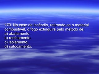 170. No caso de incêndio, retirando-se o material combustível, o fogo extinguirá pelo método de: a) abafamento. b) resfriamento. c) isolamento. d) sufocamento. 