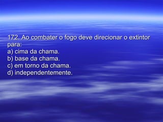 172. Ao combater o fogo deve direcionar o extintor para: a) cima da chama. b) base da chama. c) em torno da chama. d) independentemente. 