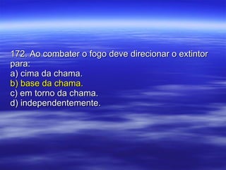 172. Ao combater o fogo deve direcionar o extintor para: a) cima da chama. b) base da chama. c) em torno da chama. d) independentemente. 