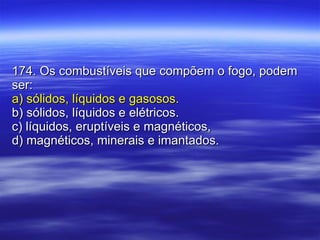 174. Os combustíveis que compõem o fogo, podem ser: a) sólidos, líquidos e gasosos. b) sólidos, líquidos e elétricos. c) líquidos, eruptíveis e magnéticos, d) magnéticos, minerais e imantados. 