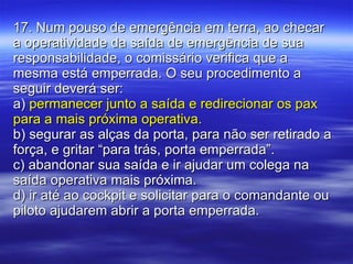 17. Num pouso de emergência em terra, ao checar a operatividade da saída de emergência de sua responsabilidade, o comissário verifica que a mesma está emperrada. O seu procedimento a seguir deverá ser: a)  permanecer junto a saída e redirecionar os pax para a mais próxima operativa. b) segurar as alças da porta, para não ser retirado a força, e gritar “para trás, porta emperrada”. c) abandonar sua saída e ir ajudar um colega na saída operativa mais próxima. d) ir até ao cockpit e solicitar para o comandante ou piloto ajudarem abrir a porta emperrada. 