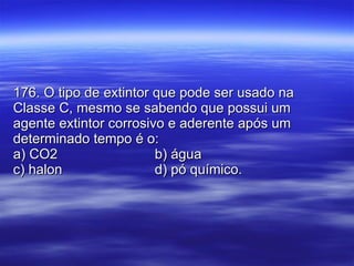 176. O tipo de extintor que pode ser usado na Classe C, mesmo se sabendo que possui um agente extintor corrosivo e aderente após um determinado tempo é o: a) CO2 b) água c) halon d) pó químico. 