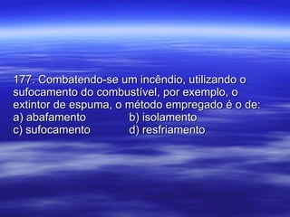177. Combatendo-se um incêndio, utilizando o sufocamento do combustível, por exemplo, o extintor de espuma, o método empregado é o de: a) abafamento b) isolamento c) sufocamento d) resfriamento 