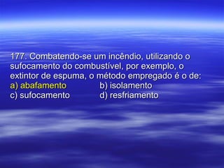 177. Combatendo-se um incêndio, utilizando o sufocamento do combustível, por exemplo, o extintor de espuma, o método empregado é o de: a) abafamento b) isolamento c) sufocamento d) resfriamento 