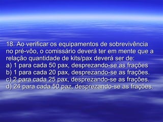 18. Ao verificar os equipamentos de sobrevivência no pré-vôo, o comissário deverá ter em mente que a relação quantidade de kits/pax deverá ser de: a) 1 para cada 50 pax, desprezando-se as frações b) 1 para cada 20 pax, desprezando-se as frações. c) 2 para cada 25 pax, desprezando-se as frações. d) 24 para cada 50 paz, desprezando-se as frações. 