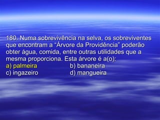 180. Numa sobrevivência na selva, os sobreviventes que encontram a “Árvore da Providência” poderão obter água, comida, entre outras utilidades que a mesma proporciona. Esta árvore é a(o): a) palmeira b) bananeira c) ingazeiro d) mangueira 