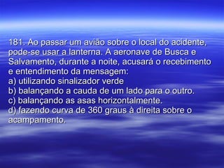 181. Ao passar um avião sobre o local do acidente, pode-se usar a lanterna. A aeronave de Busca e Salvamento, durante a noite, acusará o recebimento e entendimento da mensagem: a) utilizando sinalizador verde b) balançando a cauda de um lado para o outro. c) balançando as asas horizontalmente. d) fazendo curva de 360 graus à direita sobre o acampamento. 