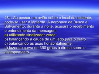 181. Ao passar um avião sobre o local do acidente, pode-se usar a lanterna. A aeronave de Busca e Salvamento, durante a noite, acusará o recebimento e entendimento da mensagem: a) utilizando sinalizador verde b) balançando a cauda de um lado para o outro. c) balançando as asas horizontalmente. d) fazendo curva de 360 graus à direita sobre o acampamento. 