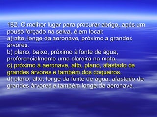 182. O melhor lugar para procurar abrigo, após um pouso forçado na selva, é em local: a) alto, longe da aeronave, próximo a grandes árvores. b) plano, baixo, próximo à fonte de água, preferencialmente uma clareira na mata. c) próximo à aeronave, alto, plano, afastado de grandes árvores e também dos coqueiros. d) plano, alto, longe da fonte de água, afastado de grandes árvores e também longe da aeronave. 