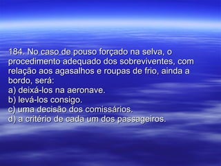 184. No caso de pouso forçado na selva, o procedimento adequado dos sobreviventes, com relação aos agasalhos e roupas de frio, ainda a bordo, será: a) deixá-los na aeronave. b) levá-los consigo. c) uma decisão dos comissários. d) a critério de cada um dos passageiros. 