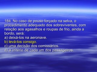 184. No caso de pouso forçado na selva, o procedimento adequado dos sobreviventes, com relação aos agasalhos e roupas de frio, ainda a bordo, será: a) deixá-los na aeronave. b) levá-los consigo. c) uma decisão dos comissários. d) a critério de cada um dos passageiros. 